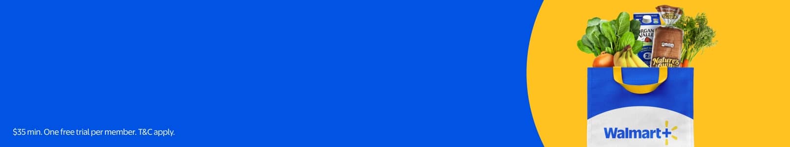 Save more with Walmart Plus. Members get Free Delivery. Thirty-five dollar min. Try Walmart Plus for free. One free trial per member. T and C apply.